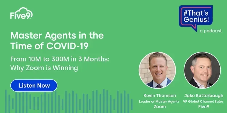 A green background and text that says “Master Agents in the Time of COVID-19. From 10M to 300M in 3 Months: Why Zoom is Winning” A blue button says “Listen Now”  Pictured are Kevin Thomsen, Leader of Master Agents, Zoom. And Jake Butterbaugh, VP Global Channel Sales, Five9.   A blue speech bubble saying “That’s Genius! A podcast” is in the top right-hand corner.